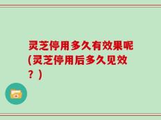 灵芝停用多久有效果呢(灵芝停用后多久见效？)