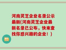 河南灵芝企业名录公示最新(河南灵芝企业最新名录已公布，快来查找你感兴趣的企业！)
