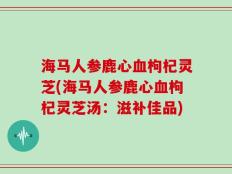 海马人参鹿心血枸杞灵芝(海马人参鹿心血枸杞灵芝汤：滋补佳品)