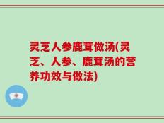 灵芝人参鹿茸做汤(灵芝、人参、鹿茸汤的营养功效与做法)