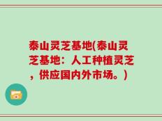 泰山灵芝基地(泰山灵芝基地：人工种植灵芝，供应国内外市场。)
