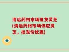 清远药材市场批发灵芝(清远药材市场供应灵芝，批发价优惠)