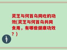 灵芝与何首乌同吃的功效(灵芝与何首乌共同食用，有哪些健康功效？)