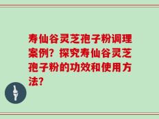 寿仙谷灵芝孢子粉调理案例？探究寿仙谷灵芝孢子粉的功效和使用方法？