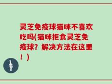灵芝免疫球猫咪不喜欢吃吗(猫咪拒食灵芝免疫球？解决方法在这里！)