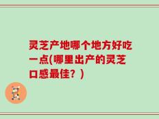 灵芝产地哪个地方好吃一点(哪里出产的灵芝口感最佳？)