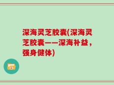 深海灵芝胶囊(深海灵芝胶囊——深海补益，强身健体)