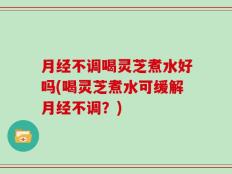 月经不调喝灵芝煮水好吗(喝灵芝煮水可缓解月经不调？)