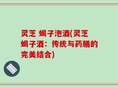 灵芝 蝎子泡酒(灵芝蝎子酒：传统与药膳的完美结合)