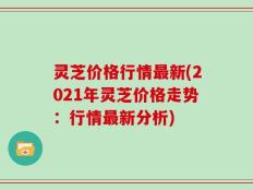 灵芝价格行情最新(2021年灵芝价格走势：行情最新分析)
