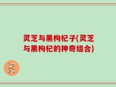 灵芝与黑枸杞子(灵芝与黑枸杞的神奇组合)
