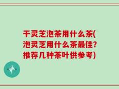 干灵芝泡茶用什么茶(泡灵芝用什么茶最佳？推荐几种茶叶供参考)