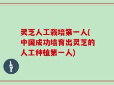 灵芝人工栽培第一人(中国成功培育出灵芝的人工种植第一人)