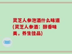 灵芝人参泡酒什么味道(灵芝人参酒：醇香味美，养生佳品)