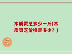 木质灵芝多少一斤(木质灵芝价格是多少？)