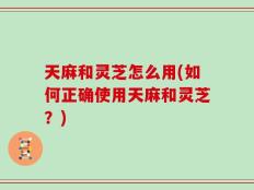 天麻和灵芝怎么用(如何正确使用天麻和灵芝？)