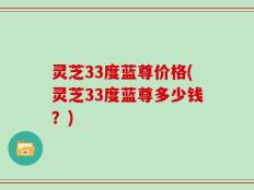 灵芝33度蓝尊价格(灵芝33度蓝尊多少钱？)