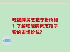 旺隆牌灵芝孢子粉价格？了解旺隆牌灵芝孢子粉的市场价位？