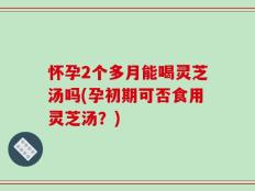 怀孕2个多月能喝灵芝汤吗(孕初期可否食用灵芝汤？)