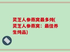 灵芝人参燕窝最多炖(灵芝人参燕窝：最佳养生炖品)
