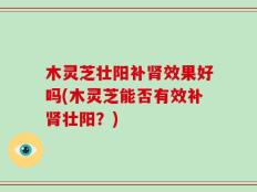 木灵芝壮阳补肾效果好吗(木灵芝能否有效补肾壮阳？)
