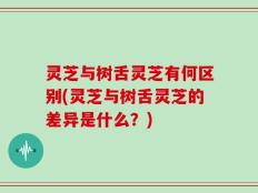 灵芝与树舌灵芝有何区别(灵芝与树舌灵芝的差异是什么？)