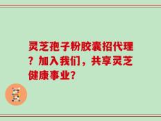 灵芝孢子粉胶囊招代理？加入我们，共享灵芝健康事业？