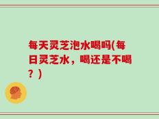 每天灵芝泡水喝吗(每日灵芝水，喝还是不喝？)
