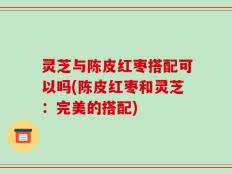 灵芝与陈皮红枣搭配可以吗(陈皮红枣和灵芝：完美的搭配)