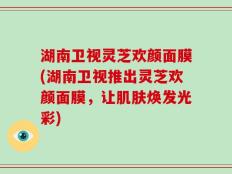 湖南卫视灵芝欢颜面膜(湖南卫视推出灵芝欢颜面膜，让肌肤焕发光彩)