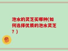 泡水的灵芝买哪种(如何选择优质的泡水灵芝？)
