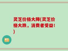 灵芝价格大降(灵芝价格大跌，消费者受益！)