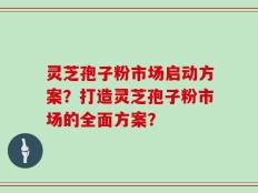 灵芝孢子粉市场启动方案？打造灵芝孢子粉市场的全面方案？