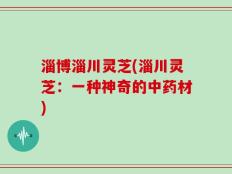淄博淄川灵芝(淄川灵芝：一种神奇的中药材)