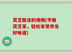 灵芝做法的视频(学做灵芝茶，轻松享受养生好味道)