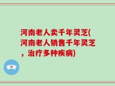 河南老人卖千年灵芝(河南老人销售千年灵芝，治疗多种疾病)
