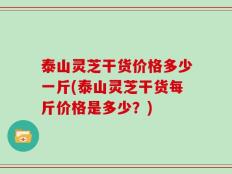 泰山灵芝干货价格多少一斤(泰山灵芝干货每斤价格是多少？)