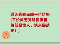 灵芝亮肌面膜平价价格(平价灵芝亮肌面膜售价低至惊人，快来尝试吧！)