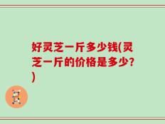 好灵芝一斤多少钱(灵芝一斤的价格是多少？)