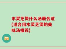 木灵芝煲什么汤最合适(适合用木灵芝煲的美味汤推荐)