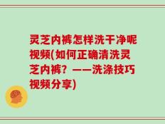 灵芝内裤怎样洗干净呢视频(如何正确清洗灵芝内裤？——洗涤技巧视频分享)