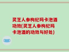 灵芝人参枸杞玛卡泡酒功效(灵芝人参枸杞玛卡泡酒的功效与好处)