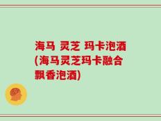 海马 灵芝 玛卡泡酒(海马灵芝玛卡融合 飘香泡酒)