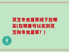 灵芝冬虫夏草线下在哪买(在哪里可以买到灵芝和冬虫夏草？)