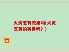 火灵芝有效果吗(火灵芝真的有用吗？)