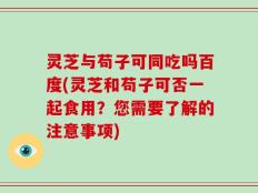 灵芝与苟子可同吃吗百度(灵芝和苟子可否一起食用？您需要了解的注意事项)