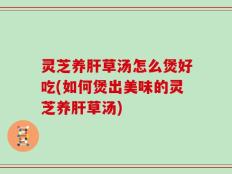 灵芝养肝草汤怎么煲好吃(如何煲出美味的灵芝养肝草汤)