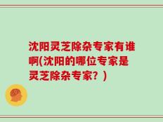 沈阳灵芝除杂专家有谁啊(沈阳的哪位专家是灵芝除杂专家？)