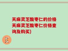 天麻灵芝酸枣仁的价格天麻灵芝酸枣仁价格查询及购买)