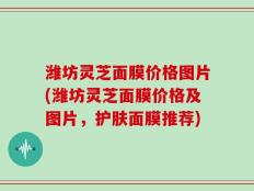 潍坊灵芝面膜价格图片(潍坊灵芝面膜价格及图片，护肤面膜推荐)